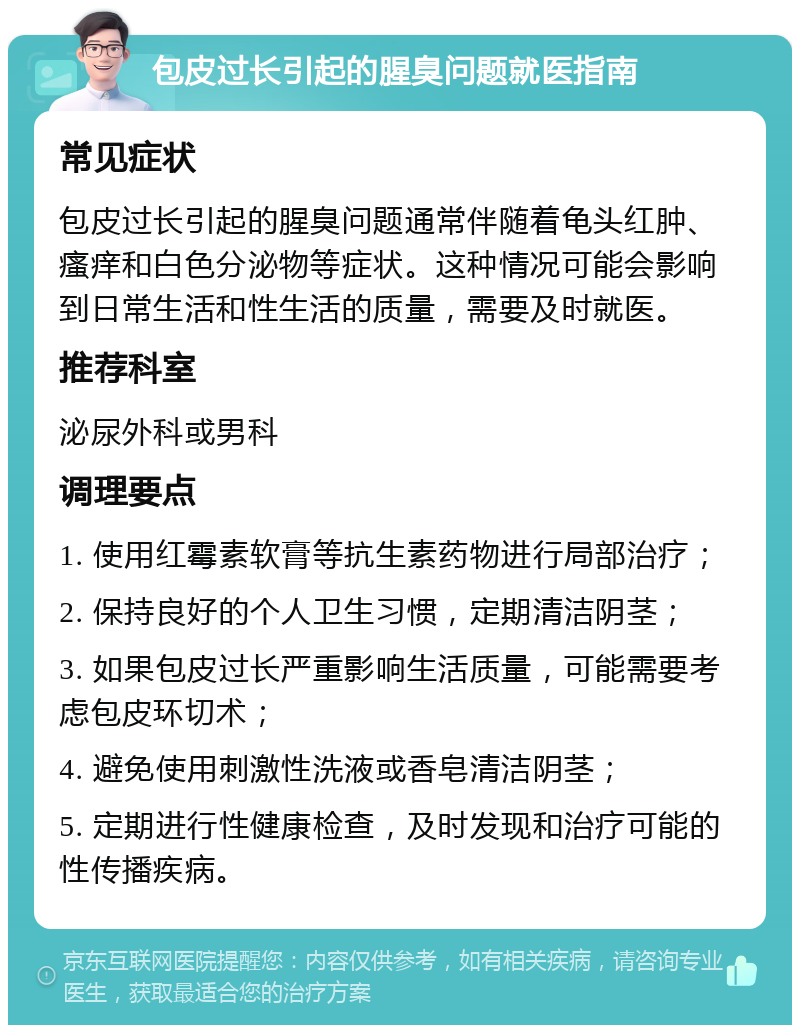 包皮过长引起的腥臭问题就医指南 常见症状 包皮过长引起的腥臭问题通常伴随着龟头红肿、瘙痒和白色分泌物等症状。这种情况可能会影响到日常生活和性生活的质量，需要及时就医。 推荐科室 泌尿外科或男科 调理要点 1. 使用红霉素软膏等抗生素药物进行局部治疗； 2. 保持良好的个人卫生习惯，定期清洁阴茎； 3. 如果包皮过长严重影响生活质量，可能需要考虑包皮环切术； 4. 避免使用刺激性洗液或香皂清洁阴茎； 5. 定期进行性健康检查，及时发现和治疗可能的性传播疾病。