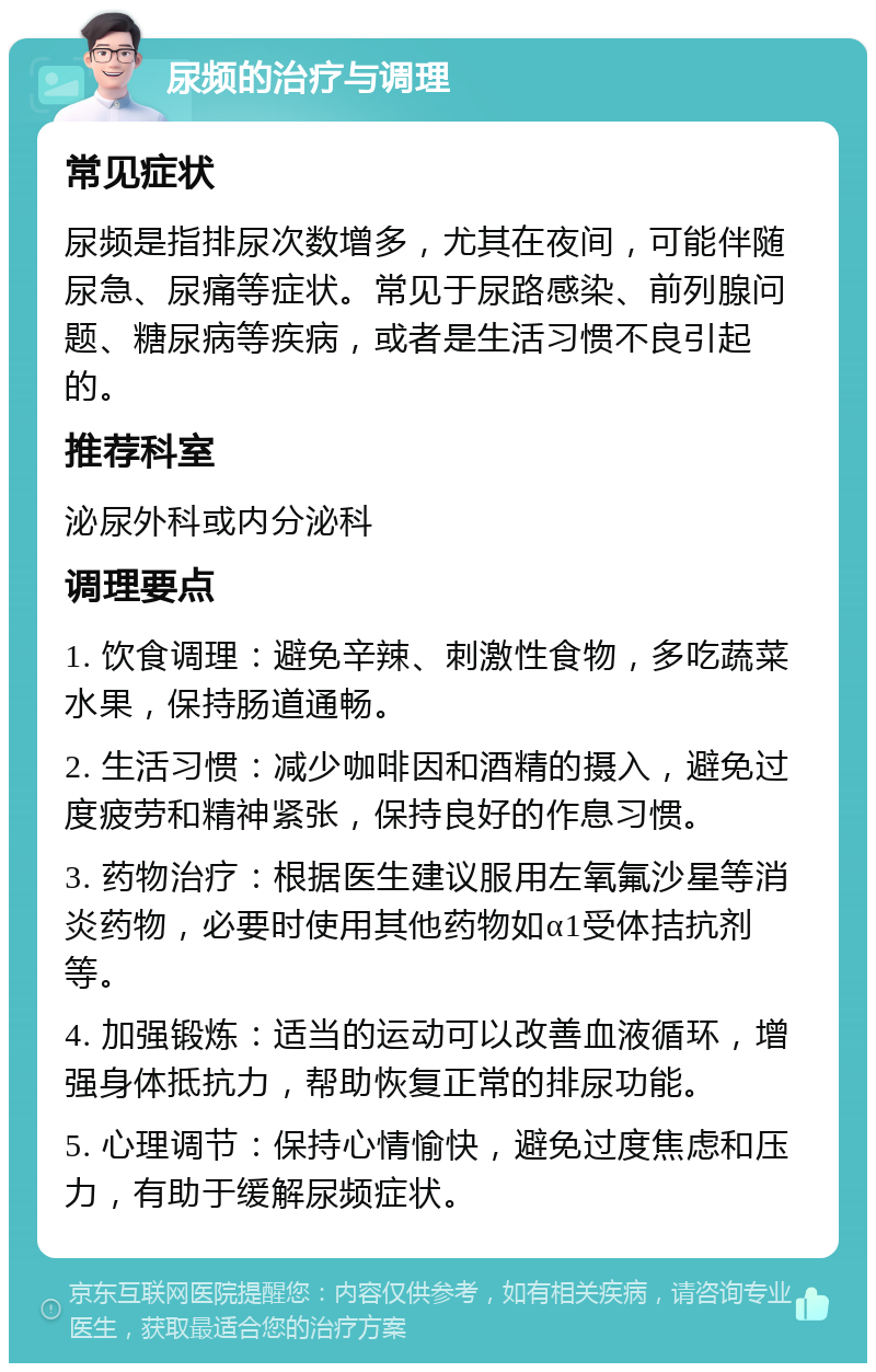 尿频的治疗与调理 常见症状 尿频是指排尿次数增多，尤其在夜间，可能伴随尿急、尿痛等症状。常见于尿路感染、前列腺问题、糖尿病等疾病，或者是生活习惯不良引起的。 推荐科室 泌尿外科或内分泌科 调理要点 1. 饮食调理：避免辛辣、刺激性食物，多吃蔬菜水果，保持肠道通畅。 2. 生活习惯：减少咖啡因和酒精的摄入，避免过度疲劳和精神紧张，保持良好的作息习惯。 3. 药物治疗：根据医生建议服用左氧氟沙星等消炎药物，必要时使用其他药物如α1受体拮抗剂等。 4. 加强锻炼：适当的运动可以改善血液循环，增强身体抵抗力，帮助恢复正常的排尿功能。 5. 心理调节：保持心情愉快，避免过度焦虑和压力，有助于缓解尿频症状。