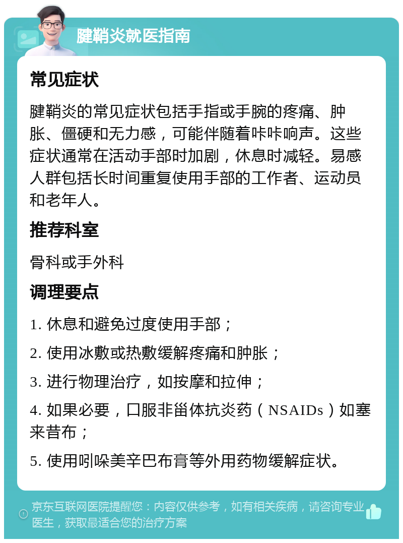 腱鞘炎就医指南 常见症状 腱鞘炎的常见症状包括手指或手腕的疼痛、肿胀、僵硬和无力感，可能伴随着咔咔响声。这些症状通常在活动手部时加剧，休息时减轻。易感人群包括长时间重复使用手部的工作者、运动员和老年人。 推荐科室 骨科或手外科 调理要点 1. 休息和避免过度使用手部； 2. 使用冰敷或热敷缓解疼痛和肿胀； 3. 进行物理治疗，如按摩和拉伸； 4. 如果必要，口服非甾体抗炎药（NSAIDs）如塞来昔布； 5. 使用吲哚美辛巴布膏等外用药物缓解症状。