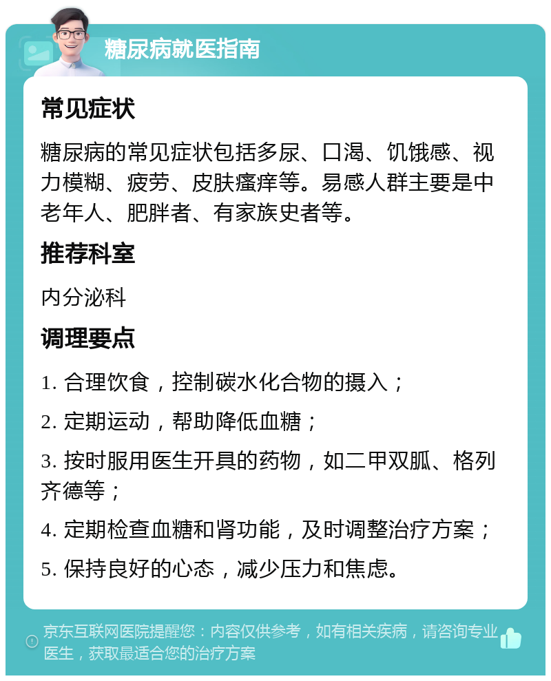 糖尿病就医指南 常见症状 糖尿病的常见症状包括多尿、口渴、饥饿感、视力模糊、疲劳、皮肤瘙痒等。易感人群主要是中老年人、肥胖者、有家族史者等。 推荐科室 内分泌科 调理要点 1. 合理饮食，控制碳水化合物的摄入； 2. 定期运动，帮助降低血糖； 3. 按时服用医生开具的药物，如二甲双胍、格列齐德等； 4. 定期检查血糖和肾功能，及时调整治疗方案； 5. 保持良好的心态，减少压力和焦虑。