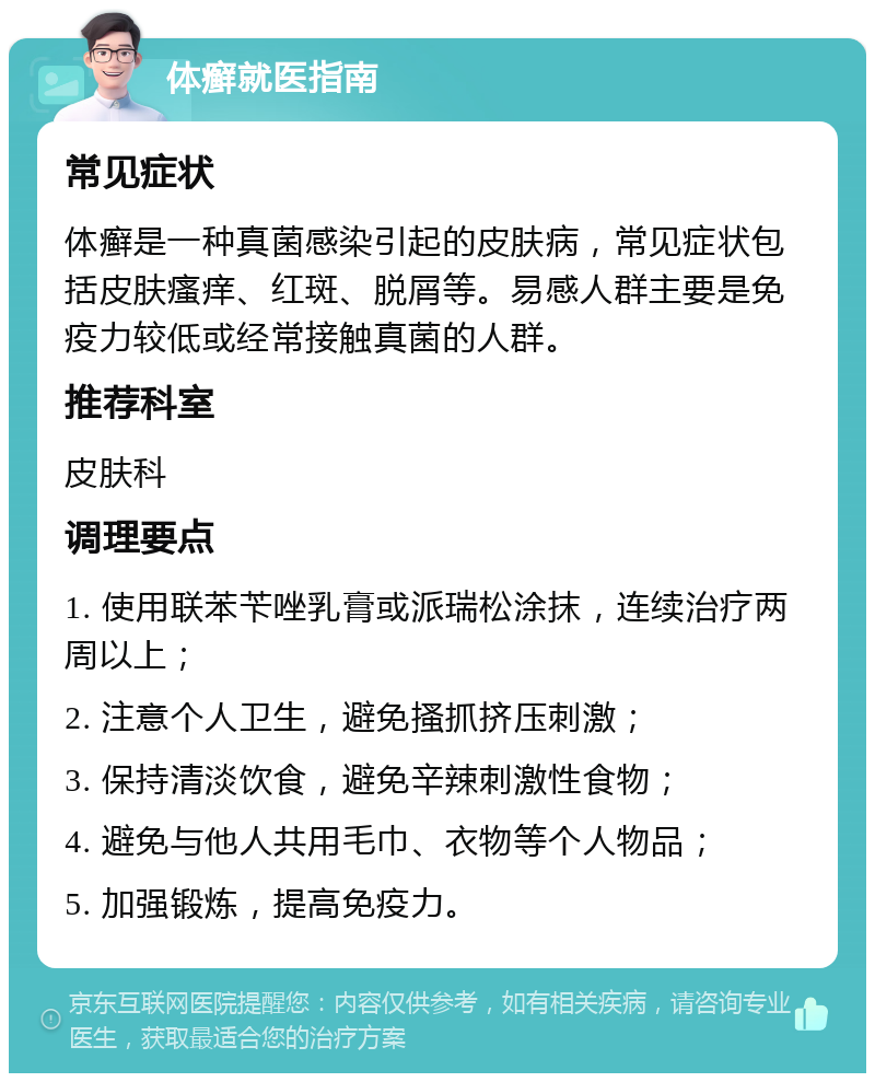 体癣就医指南 常见症状 体癣是一种真菌感染引起的皮肤病，常见症状包括皮肤瘙痒、红斑、脱屑等。易感人群主要是免疫力较低或经常接触真菌的人群。 推荐科室 皮肤科 调理要点 1. 使用联苯苄唑乳膏或派瑞松涂抹，连续治疗两周以上； 2. 注意个人卫生，避免搔抓挤压刺激； 3. 保持清淡饮食，避免辛辣刺激性食物； 4. 避免与他人共用毛巾、衣物等个人物品； 5. 加强锻炼，提高免疫力。