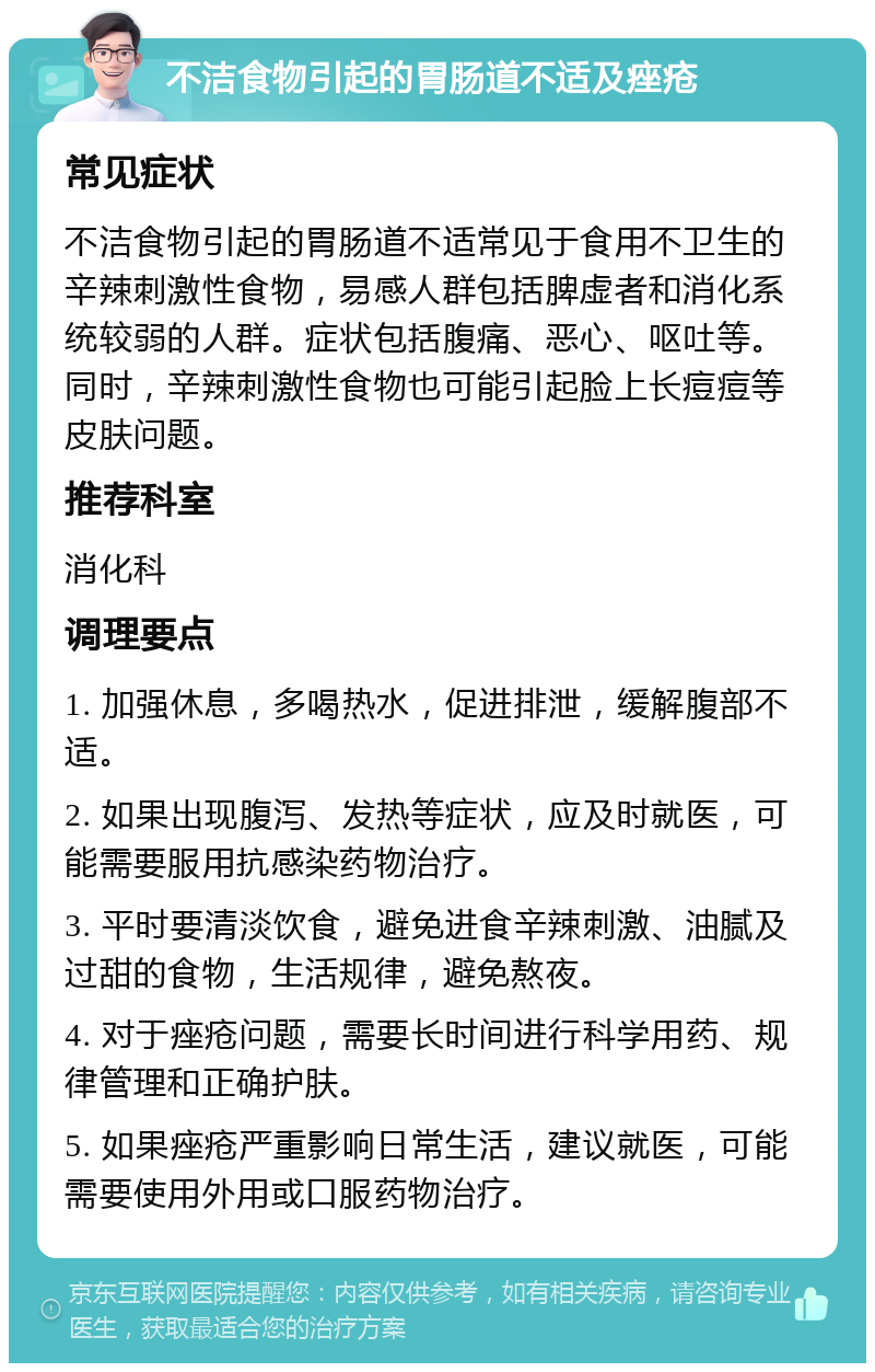 不洁食物引起的胃肠道不适及痤疮 常见症状 不洁食物引起的胃肠道不适常见于食用不卫生的辛辣刺激性食物，易感人群包括脾虚者和消化系统较弱的人群。症状包括腹痛、恶心、呕吐等。同时，辛辣刺激性食物也可能引起脸上长痘痘等皮肤问题。 推荐科室 消化科 调理要点 1. 加强休息，多喝热水，促进排泄，缓解腹部不适。 2. 如果出现腹泻、发热等症状，应及时就医，可能需要服用抗感染药物治疗。 3. 平时要清淡饮食，避免进食辛辣刺激、油腻及过甜的食物，生活规律，避免熬夜。 4. 对于痤疮问题，需要长时间进行科学用药、规律管理和正确护肤。 5. 如果痤疮严重影响日常生活，建议就医，可能需要使用外用或口服药物治疗。