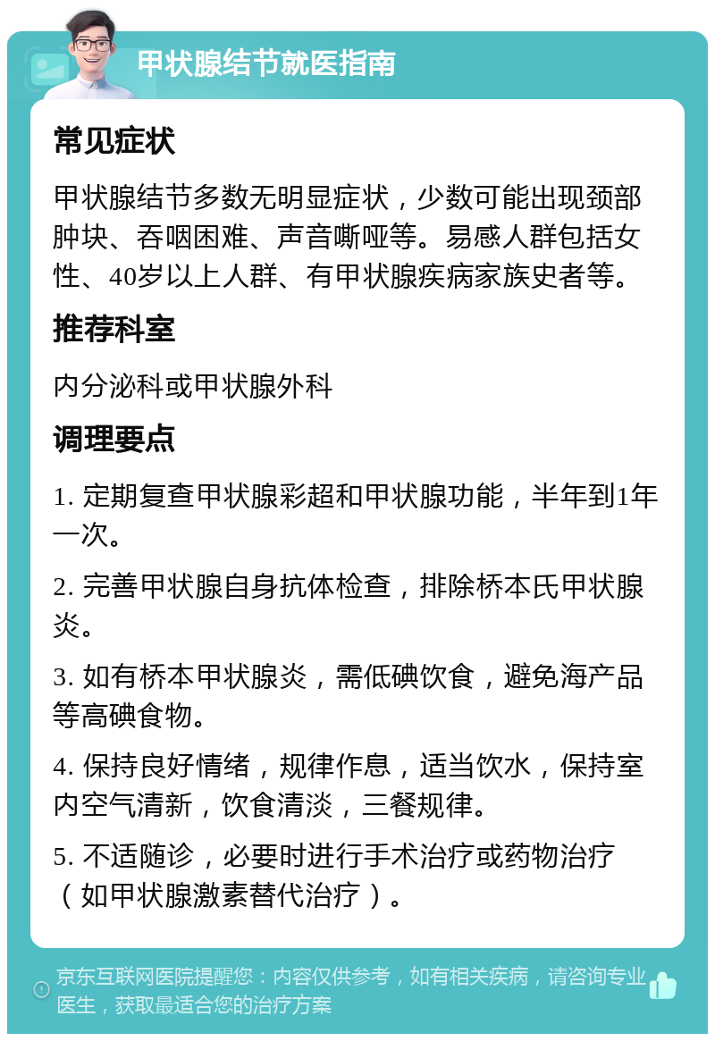 甲状腺结节就医指南 常见症状 甲状腺结节多数无明显症状，少数可能出现颈部肿块、吞咽困难、声音嘶哑等。易感人群包括女性、40岁以上人群、有甲状腺疾病家族史者等。 推荐科室 内分泌科或甲状腺外科 调理要点 1. 定期复查甲状腺彩超和甲状腺功能，半年到1年一次。 2. 完善甲状腺自身抗体检查，排除桥本氏甲状腺炎。 3. 如有桥本甲状腺炎，需低碘饮食，避免海产品等高碘食物。 4. 保持良好情绪，规律作息，适当饮水，保持室内空气清新，饮食清淡，三餐规律。 5. 不适随诊，必要时进行手术治疗或药物治疗（如甲状腺激素替代治疗）。