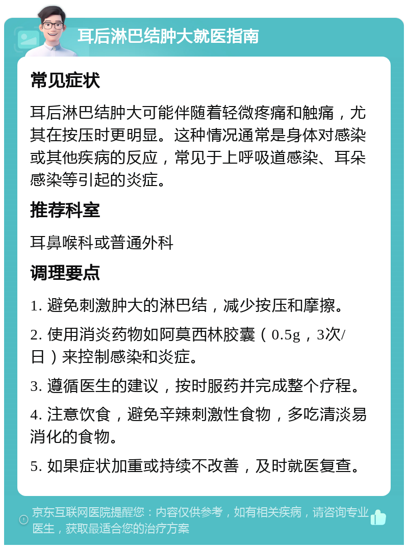 耳后淋巴结肿大就医指南 常见症状 耳后淋巴结肿大可能伴随着轻微疼痛和触痛，尤其在按压时更明显。这种情况通常是身体对感染或其他疾病的反应，常见于上呼吸道感染、耳朵感染等引起的炎症。 推荐科室 耳鼻喉科或普通外科 调理要点 1. 避免刺激肿大的淋巴结，减少按压和摩擦。 2. 使用消炎药物如阿莫西林胶囊（0.5g，3次/日）来控制感染和炎症。 3. 遵循医生的建议，按时服药并完成整个疗程。 4. 注意饮食，避免辛辣刺激性食物，多吃清淡易消化的食物。 5. 如果症状加重或持续不改善，及时就医复查。