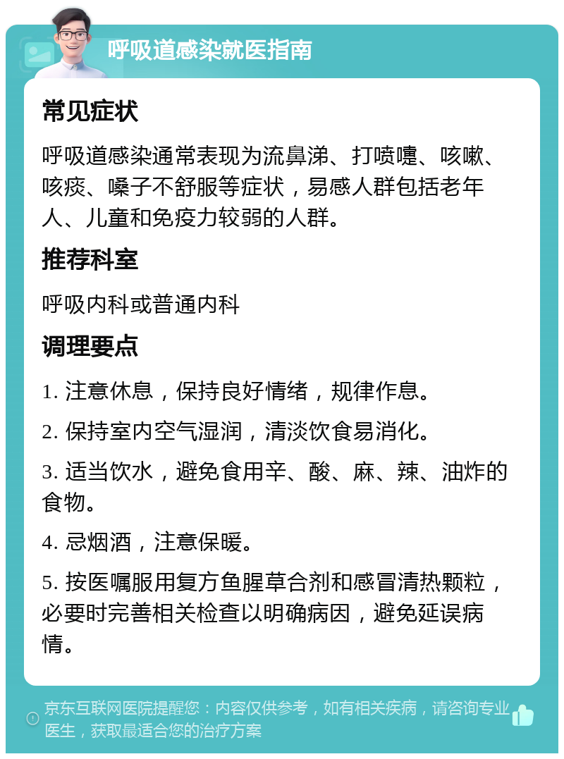 呼吸道感染就医指南 常见症状 呼吸道感染通常表现为流鼻涕、打喷嚏、咳嗽、咳痰、嗓子不舒服等症状，易感人群包括老年人、儿童和免疫力较弱的人群。 推荐科室 呼吸内科或普通内科 调理要点 1. 注意休息，保持良好情绪，规律作息。 2. 保持室内空气湿润，清淡饮食易消化。 3. 适当饮水，避免食用辛、酸、麻、辣、油炸的食物。 4. 忌烟酒，注意保暖。 5. 按医嘱服用复方鱼腥草合剂和感冒清热颗粒，必要时完善相关检查以明确病因，避免延误病情。