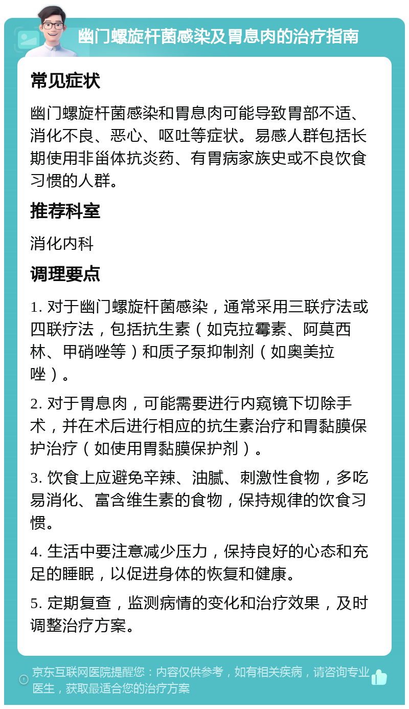 幽门螺旋杆菌感染及胃息肉的治疗指南 常见症状 幽门螺旋杆菌感染和胃息肉可能导致胃部不适、消化不良、恶心、呕吐等症状。易感人群包括长期使用非甾体抗炎药、有胃病家族史或不良饮食习惯的人群。 推荐科室 消化内科 调理要点 1. 对于幽门螺旋杆菌感染，通常采用三联疗法或四联疗法，包括抗生素（如克拉霉素、阿莫西林、甲硝唑等）和质子泵抑制剂（如奥美拉唑）。 2. 对于胃息肉，可能需要进行内窥镜下切除手术，并在术后进行相应的抗生素治疗和胃黏膜保护治疗（如使用胃黏膜保护剂）。 3. 饮食上应避免辛辣、油腻、刺激性食物，多吃易消化、富含维生素的食物，保持规律的饮食习惯。 4. 生活中要注意减少压力，保持良好的心态和充足的睡眠，以促进身体的恢复和健康。 5. 定期复查，监测病情的变化和治疗效果，及时调整治疗方案。