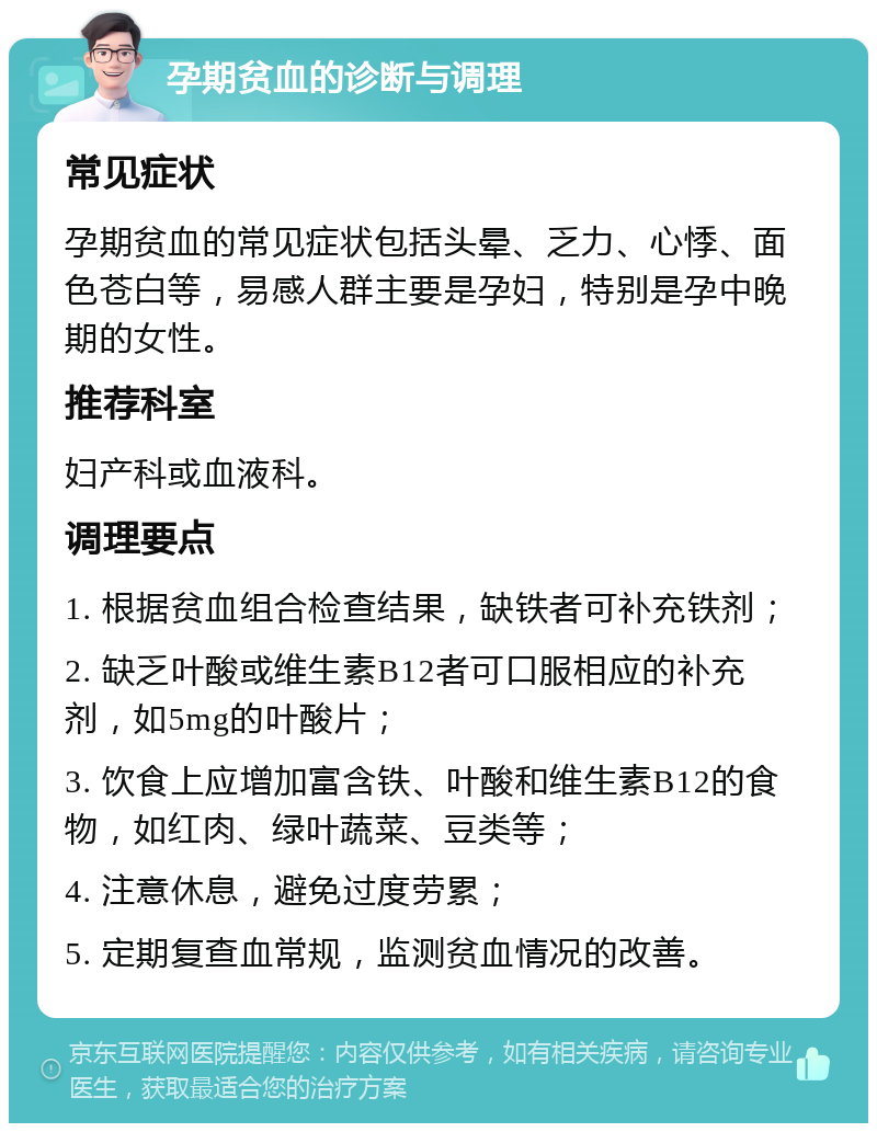 孕期贫血的诊断与调理 常见症状 孕期贫血的常见症状包括头晕、乏力、心悸、面色苍白等，易感人群主要是孕妇，特别是孕中晚期的女性。 推荐科室 妇产科或血液科。 调理要点 1. 根据贫血组合检查结果，缺铁者可补充铁剂； 2. 缺乏叶酸或维生素B12者可口服相应的补充剂，如5mg的叶酸片； 3. 饮食上应增加富含铁、叶酸和维生素B12的食物，如红肉、绿叶蔬菜、豆类等； 4. 注意休息，避免过度劳累； 5. 定期复查血常规，监测贫血情况的改善。