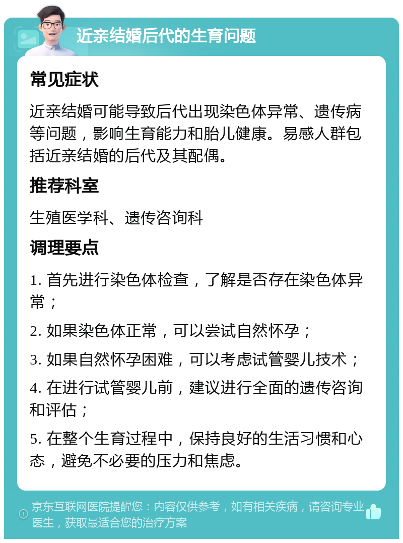 近亲结婚后代的生育问题 常见症状 近亲结婚可能导致后代出现染色体异常、遗传病等问题，影响生育能力和胎儿健康。易感人群包括近亲结婚的后代及其配偶。 推荐科室 生殖医学科、遗传咨询科 调理要点 1. 首先进行染色体检查，了解是否存在染色体异常； 2. 如果染色体正常，可以尝试自然怀孕； 3. 如果自然怀孕困难，可以考虑试管婴儿技术； 4. 在进行试管婴儿前，建议进行全面的遗传咨询和评估； 5. 在整个生育过程中，保持良好的生活习惯和心态，避免不必要的压力和焦虑。