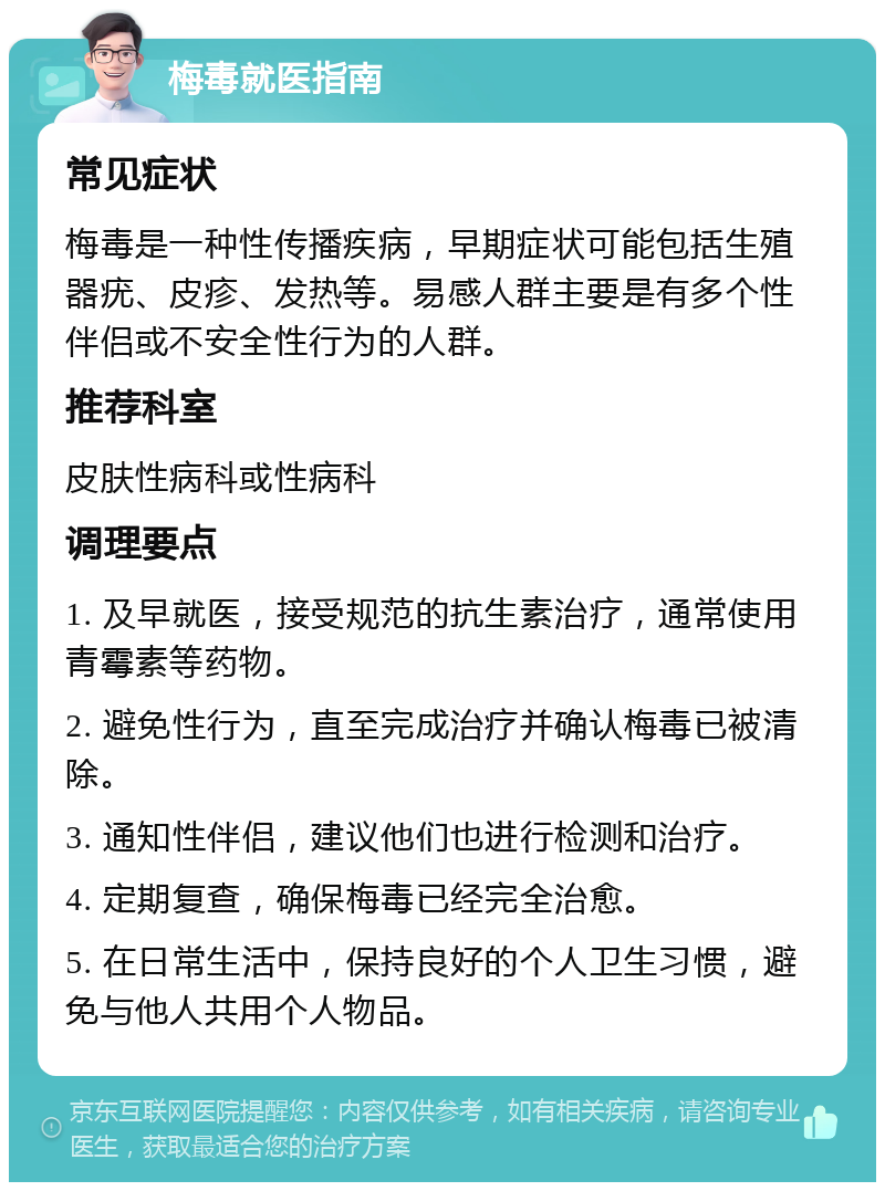 梅毒就医指南 常见症状 梅毒是一种性传播疾病，早期症状可能包括生殖器疣、皮疹、发热等。易感人群主要是有多个性伴侣或不安全性行为的人群。 推荐科室 皮肤性病科或性病科 调理要点 1. 及早就医，接受规范的抗生素治疗，通常使用青霉素等药物。 2. 避免性行为，直至完成治疗并确认梅毒已被清除。 3. 通知性伴侣，建议他们也进行检测和治疗。 4. 定期复查，确保梅毒已经完全治愈。 5. 在日常生活中，保持良好的个人卫生习惯，避免与他人共用个人物品。