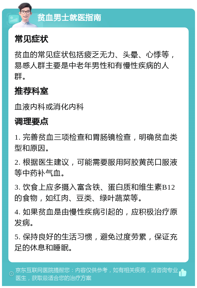 贫血男士就医指南 常见症状 贫血的常见症状包括疲乏无力、头晕、心悸等，易感人群主要是中老年男性和有慢性疾病的人群。 推荐科室 血液内科或消化内科 调理要点 1. 完善贫血三项检查和胃肠镜检查，明确贫血类型和原因。 2. 根据医生建议，可能需要服用阿胶黄芪口服液等中药补气血。 3. 饮食上应多摄入富含铁、蛋白质和维生素B12的食物，如红肉、豆类、绿叶蔬菜等。 4. 如果贫血是由慢性疾病引起的，应积极治疗原发病。 5. 保持良好的生活习惯，避免过度劳累，保证充足的休息和睡眠。