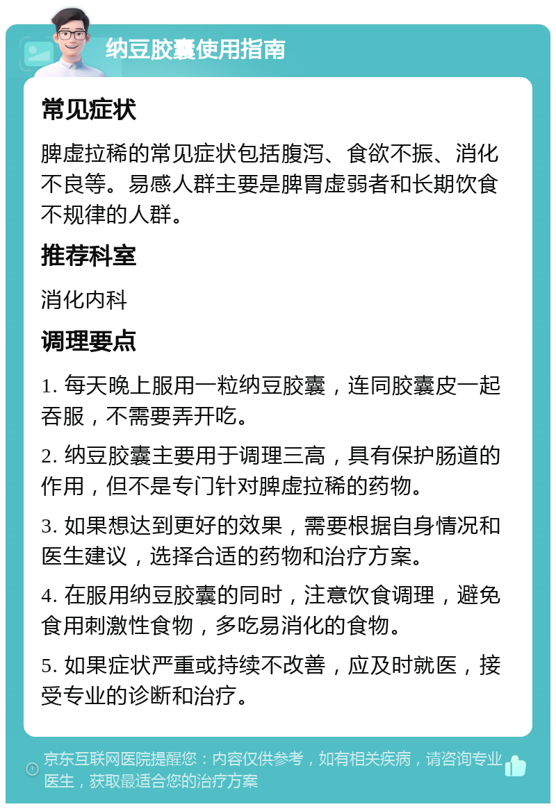 纳豆胶囊使用指南 常见症状 脾虚拉稀的常见症状包括腹泻、食欲不振、消化不良等。易感人群主要是脾胃虚弱者和长期饮食不规律的人群。 推荐科室 消化内科 调理要点 1. 每天晚上服用一粒纳豆胶囊，连同胶囊皮一起吞服，不需要弄开吃。 2. 纳豆胶囊主要用于调理三高，具有保护肠道的作用，但不是专门针对脾虚拉稀的药物。 3. 如果想达到更好的效果，需要根据自身情况和医生建议，选择合适的药物和治疗方案。 4. 在服用纳豆胶囊的同时，注意饮食调理，避免食用刺激性食物，多吃易消化的食物。 5. 如果症状严重或持续不改善，应及时就医，接受专业的诊断和治疗。