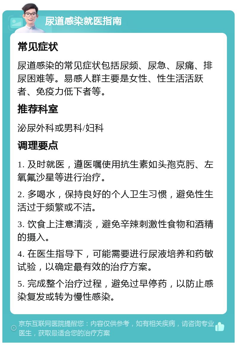 尿道感染就医指南 常见症状 尿道感染的常见症状包括尿频、尿急、尿痛、排尿困难等。易感人群主要是女性、性生活活跃者、免疫力低下者等。 推荐科室 泌尿外科或男科/妇科 调理要点 1. 及时就医，遵医嘱使用抗生素如头孢克肟、左氧氟沙星等进行治疗。 2. 多喝水，保持良好的个人卫生习惯，避免性生活过于频繁或不洁。 3. 饮食上注意清淡，避免辛辣刺激性食物和酒精的摄入。 4. 在医生指导下，可能需要进行尿液培养和药敏试验，以确定最有效的治疗方案。 5. 完成整个治疗过程，避免过早停药，以防止感染复发或转为慢性感染。