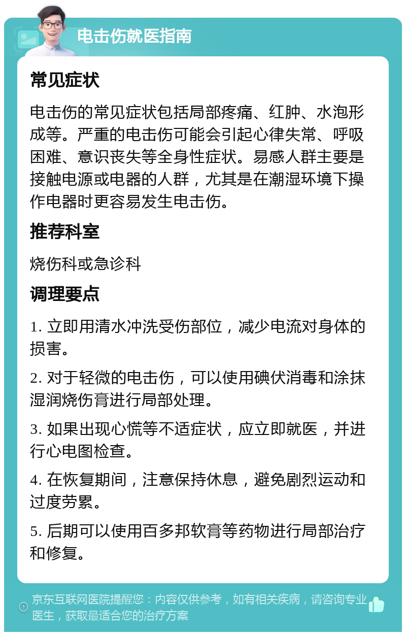 电击伤就医指南 常见症状 电击伤的常见症状包括局部疼痛、红肿、水泡形成等。严重的电击伤可能会引起心律失常、呼吸困难、意识丧失等全身性症状。易感人群主要是接触电源或电器的人群，尤其是在潮湿环境下操作电器时更容易发生电击伤。 推荐科室 烧伤科或急诊科 调理要点 1. 立即用清水冲洗受伤部位，减少电流对身体的损害。 2. 对于轻微的电击伤，可以使用碘伏消毒和涂抹湿润烧伤膏进行局部处理。 3. 如果出现心慌等不适症状，应立即就医，并进行心电图检查。 4. 在恢复期间，注意保持休息，避免剧烈运动和过度劳累。 5. 后期可以使用百多邦软膏等药物进行局部治疗和修复。