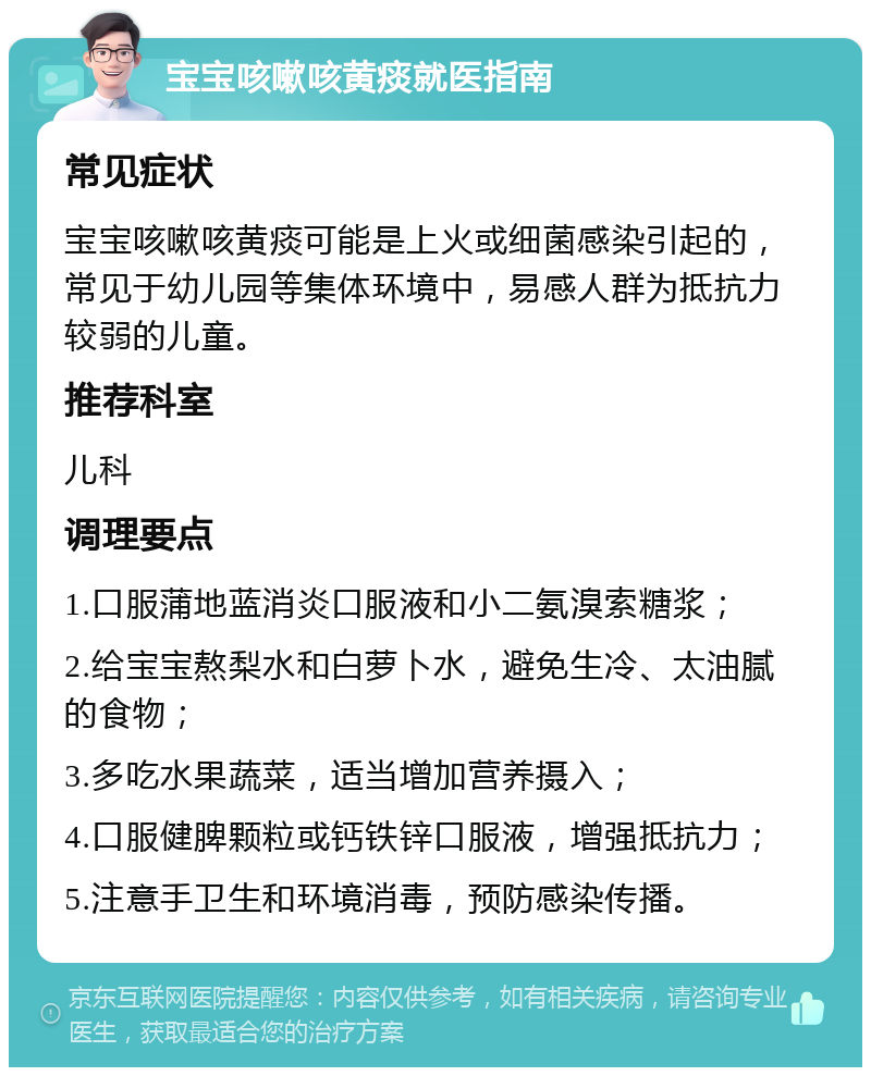 宝宝咳嗽咳黄痰就医指南 常见症状 宝宝咳嗽咳黄痰可能是上火或细菌感染引起的，常见于幼儿园等集体环境中，易感人群为抵抗力较弱的儿童。 推荐科室 儿科 调理要点 1.口服蒲地蓝消炎口服液和小二氨溴索糖浆； 2.给宝宝熬梨水和白萝卜水，避免生冷、太油腻的食物； 3.多吃水果蔬菜，适当增加营养摄入； 4.口服健脾颗粒或钙铁锌口服液，增强抵抗力； 5.注意手卫生和环境消毒，预防感染传播。