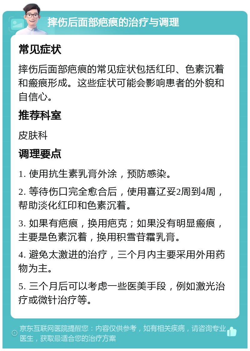 摔伤后面部疤痕的治疗与调理 常见症状 摔伤后面部疤痕的常见症状包括红印、色素沉着和瘢痕形成。这些症状可能会影响患者的外貌和自信心。 推荐科室 皮肤科 调理要点 1. 使用抗生素乳膏外涂，预防感染。 2. 等待伤口完全愈合后，使用喜辽妥2周到4周，帮助淡化红印和色素沉着。 3. 如果有疤痕，换用疤克；如果没有明显瘢痕，主要是色素沉着，换用积雪苷霜乳膏。 4. 避免太激进的治疗，三个月内主要采用外用药物为主。 5. 三个月后可以考虑一些医美手段，例如激光治疗或微针治疗等。