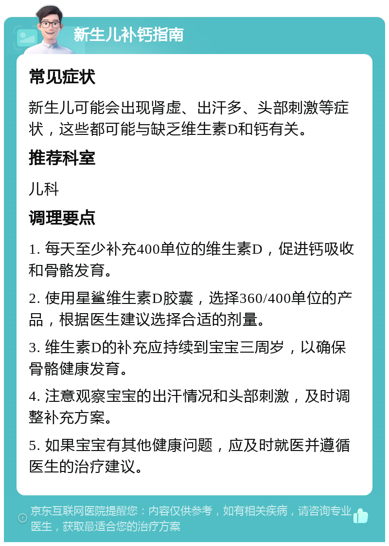 新生儿补钙指南 常见症状 新生儿可能会出现肾虚、出汗多、头部刺激等症状，这些都可能与缺乏维生素D和钙有关。 推荐科室 儿科 调理要点 1. 每天至少补充400单位的维生素D，促进钙吸收和骨骼发育。 2. 使用星鲨维生素D胶囊，选择360/400单位的产品，根据医生建议选择合适的剂量。 3. 维生素D的补充应持续到宝宝三周岁，以确保骨骼健康发育。 4. 注意观察宝宝的出汗情况和头部刺激，及时调整补充方案。 5. 如果宝宝有其他健康问题，应及时就医并遵循医生的治疗建议。