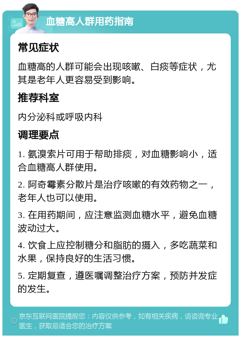 血糖高人群用药指南 常见症状 血糖高的人群可能会出现咳嗽、白痰等症状，尤其是老年人更容易受到影响。 推荐科室 内分泌科或呼吸内科 调理要点 1. 氨溴索片可用于帮助排痰，对血糖影响小，适合血糖高人群使用。 2. 阿奇霉素分散片是治疗咳嗽的有效药物之一，老年人也可以使用。 3. 在用药期间，应注意监测血糖水平，避免血糖波动过大。 4. 饮食上应控制糖分和脂肪的摄入，多吃蔬菜和水果，保持良好的生活习惯。 5. 定期复查，遵医嘱调整治疗方案，预防并发症的发生。