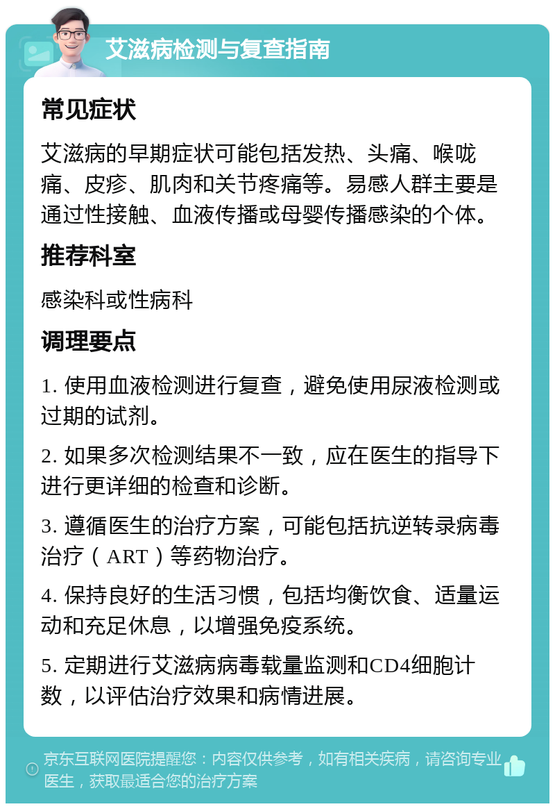 艾滋病检测与复查指南 常见症状 艾滋病的早期症状可能包括发热、头痛、喉咙痛、皮疹、肌肉和关节疼痛等。易感人群主要是通过性接触、血液传播或母婴传播感染的个体。 推荐科室 感染科或性病科 调理要点 1. 使用血液检测进行复查，避免使用尿液检测或过期的试剂。 2. 如果多次检测结果不一致，应在医生的指导下进行更详细的检查和诊断。 3. 遵循医生的治疗方案，可能包括抗逆转录病毒治疗（ART）等药物治疗。 4. 保持良好的生活习惯，包括均衡饮食、适量运动和充足休息，以增强免疫系统。 5. 定期进行艾滋病病毒载量监测和CD4细胞计数，以评估治疗效果和病情进展。