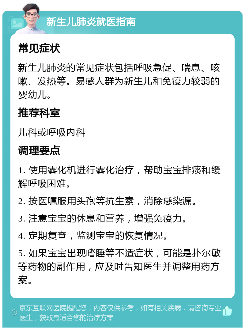 新生儿肺炎就医指南 常见症状 新生儿肺炎的常见症状包括呼吸急促、喘息、咳嗽、发热等。易感人群为新生儿和免疫力较弱的婴幼儿。 推荐科室 儿科或呼吸内科 调理要点 1. 使用雾化机进行雾化治疗，帮助宝宝排痰和缓解呼吸困难。 2. 按医嘱服用头孢等抗生素，消除感染源。 3. 注意宝宝的休息和营养，增强免疫力。 4. 定期复查，监测宝宝的恢复情况。 5. 如果宝宝出现嗜睡等不适症状，可能是扑尔敏等药物的副作用，应及时告知医生并调整用药方案。