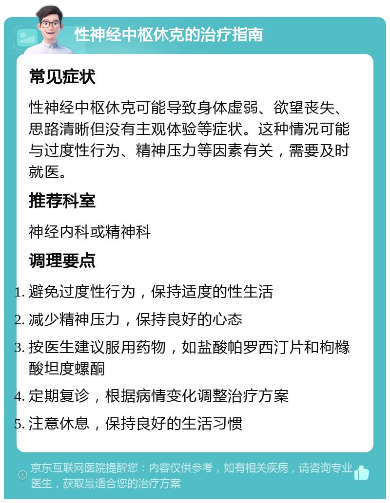 性神经中枢休克的治疗指南 常见症状 性神经中枢休克可能导致身体虚弱、欲望丧失、思路清晰但没有主观体验等症状。这种情况可能与过度性行为、精神压力等因素有关，需要及时就医。 推荐科室 神经内科或精神科 调理要点 避免过度性行为，保持适度的性生活 减少精神压力，保持良好的心态 按医生建议服用药物，如盐酸帕罗西汀片和枸橼酸坦度螺酮 定期复诊，根据病情变化调整治疗方案 注意休息，保持良好的生活习惯