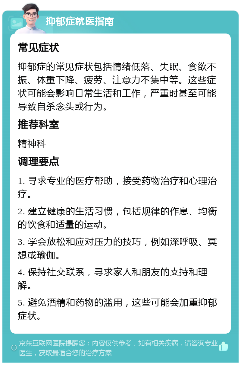 抑郁症就医指南 常见症状 抑郁症的常见症状包括情绪低落、失眠、食欲不振、体重下降、疲劳、注意力不集中等。这些症状可能会影响日常生活和工作，严重时甚至可能导致自杀念头或行为。 推荐科室 精神科 调理要点 1. 寻求专业的医疗帮助，接受药物治疗和心理治疗。 2. 建立健康的生活习惯，包括规律的作息、均衡的饮食和适量的运动。 3. 学会放松和应对压力的技巧，例如深呼吸、冥想或瑜伽。 4. 保持社交联系，寻求家人和朋友的支持和理解。 5. 避免酒精和药物的滥用，这些可能会加重抑郁症状。