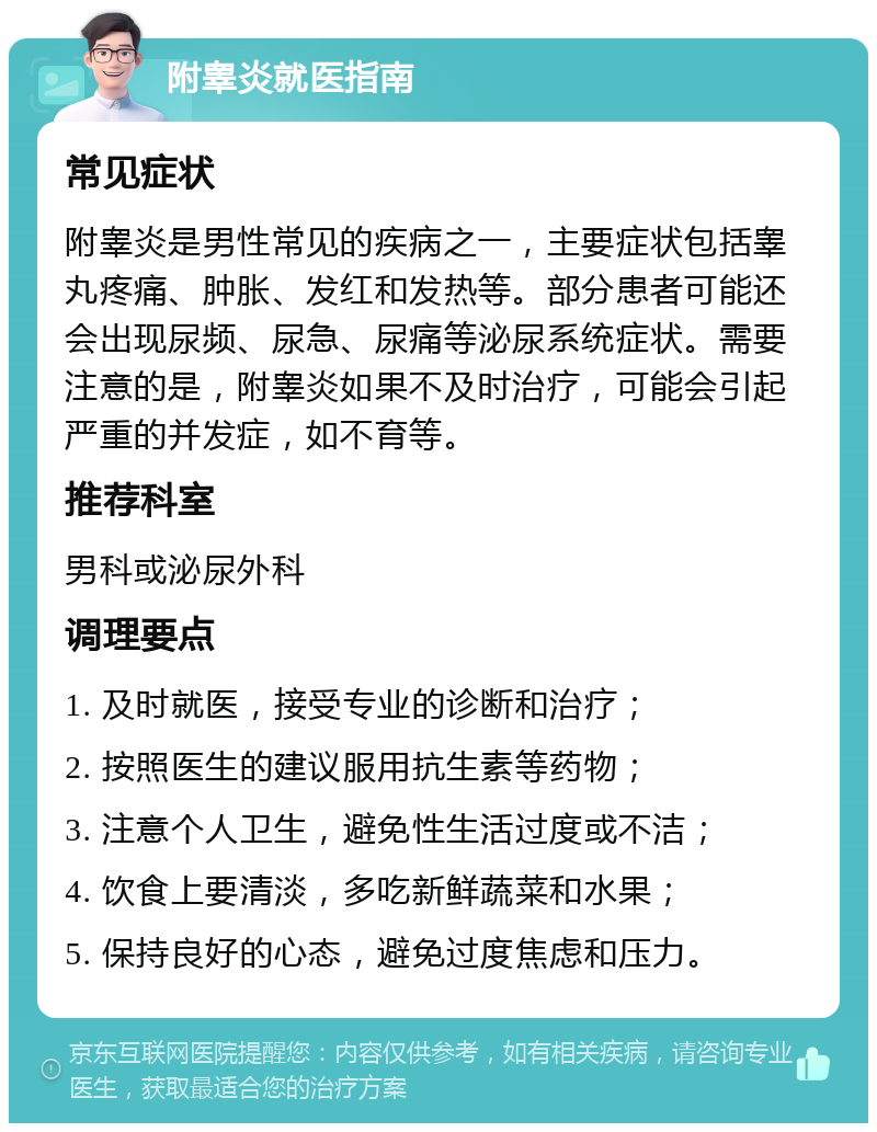 附睾炎就医指南 常见症状 附睾炎是男性常见的疾病之一，主要症状包括睾丸疼痛、肿胀、发红和发热等。部分患者可能还会出现尿频、尿急、尿痛等泌尿系统症状。需要注意的是，附睾炎如果不及时治疗，可能会引起严重的并发症，如不育等。 推荐科室 男科或泌尿外科 调理要点 1. 及时就医，接受专业的诊断和治疗； 2. 按照医生的建议服用抗生素等药物； 3. 注意个人卫生，避免性生活过度或不洁； 4. 饮食上要清淡，多吃新鲜蔬菜和水果； 5. 保持良好的心态，避免过度焦虑和压力。