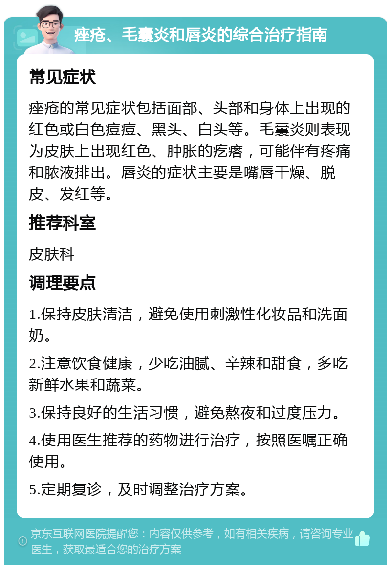 痤疮、毛囊炎和唇炎的综合治疗指南 常见症状 痤疮的常见症状包括面部、头部和身体上出现的红色或白色痘痘、黑头、白头等。毛囊炎则表现为皮肤上出现红色、肿胀的疙瘩，可能伴有疼痛和脓液排出。唇炎的症状主要是嘴唇干燥、脱皮、发红等。 推荐科室 皮肤科 调理要点 1.保持皮肤清洁，避免使用刺激性化妆品和洗面奶。 2.注意饮食健康，少吃油腻、辛辣和甜食，多吃新鲜水果和蔬菜。 3.保持良好的生活习惯，避免熬夜和过度压力。 4.使用医生推荐的药物进行治疗，按照医嘱正确使用。 5.定期复诊，及时调整治疗方案。