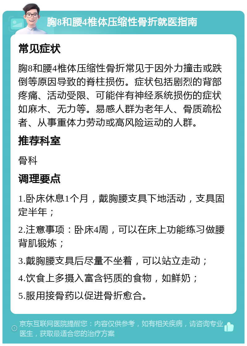 胸8和腰4椎体压缩性骨折就医指南 常见症状 胸8和腰4椎体压缩性骨折常见于因外力撞击或跌倒等原因导致的脊柱损伤。症状包括剧烈的背部疼痛、活动受限、可能伴有神经系统损伤的症状如麻木、无力等。易感人群为老年人、骨质疏松者、从事重体力劳动或高风险运动的人群。 推荐科室 骨科 调理要点 1.卧床休息1个月，戴胸腰支具下地活动，支具固定半年； 2.注意事项：卧床4周，可以在床上功能练习做腰背肌锻炼； 3.戴胸腰支具后尽量不坐着，可以站立走动； 4.饮食上多摄入富含钙质的食物，如鲜奶； 5.服用接骨药以促进骨折愈合。