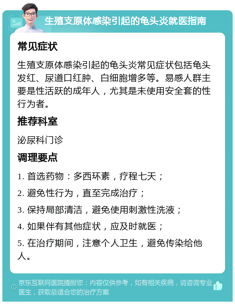 生殖支原体感染引起的龟头炎就医指南 常见症状 生殖支原体感染引起的龟头炎常见症状包括龟头发红、尿道口红肿、白细胞增多等。易感人群主要是性活跃的成年人，尤其是未使用安全套的性行为者。 推荐科室 泌尿科门诊 调理要点 1. 首选药物：多西环素，疗程七天； 2. 避免性行为，直至完成治疗； 3. 保持局部清洁，避免使用刺激性洗液； 4. 如果伴有其他症状，应及时就医； 5. 在治疗期间，注意个人卫生，避免传染给他人。