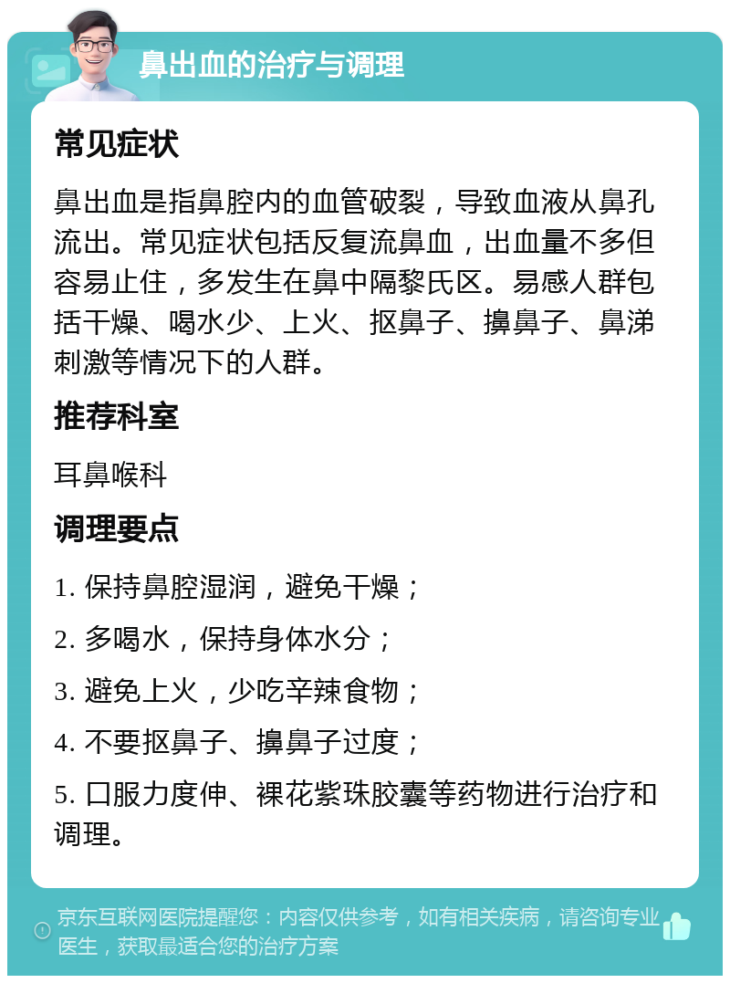 鼻出血的治疗与调理 常见症状 鼻出血是指鼻腔内的血管破裂，导致血液从鼻孔流出。常见症状包括反复流鼻血，出血量不多但容易止住，多发生在鼻中隔黎氏区。易感人群包括干燥、喝水少、上火、抠鼻子、擤鼻子、鼻涕刺激等情况下的人群。 推荐科室 耳鼻喉科 调理要点 1. 保持鼻腔湿润，避免干燥； 2. 多喝水，保持身体水分； 3. 避免上火，少吃辛辣食物； 4. 不要抠鼻子、擤鼻子过度； 5. 口服力度伸、裸花紫珠胶囊等药物进行治疗和调理。