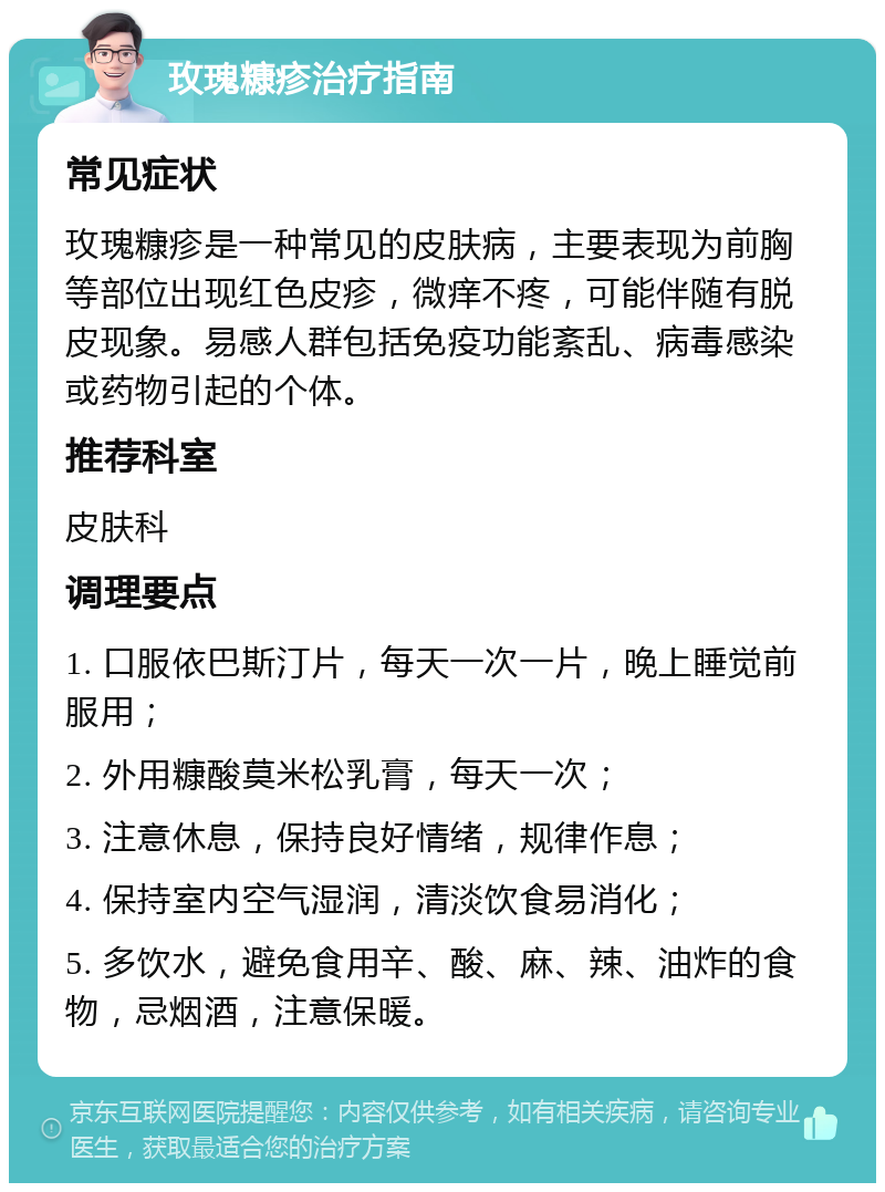 玫瑰糠疹治疗指南 常见症状 玫瑰糠疹是一种常见的皮肤病，主要表现为前胸等部位出现红色皮疹，微痒不疼，可能伴随有脱皮现象。易感人群包括免疫功能紊乱、病毒感染或药物引起的个体。 推荐科室 皮肤科 调理要点 1. 口服依巴斯汀片，每天一次一片，晚上睡觉前服用； 2. 外用糠酸莫米松乳膏，每天一次； 3. 注意休息，保持良好情绪，规律作息； 4. 保持室内空气湿润，清淡饮食易消化； 5. 多饮水，避免食用辛、酸、麻、辣、油炸的食物，忌烟酒，注意保暖。