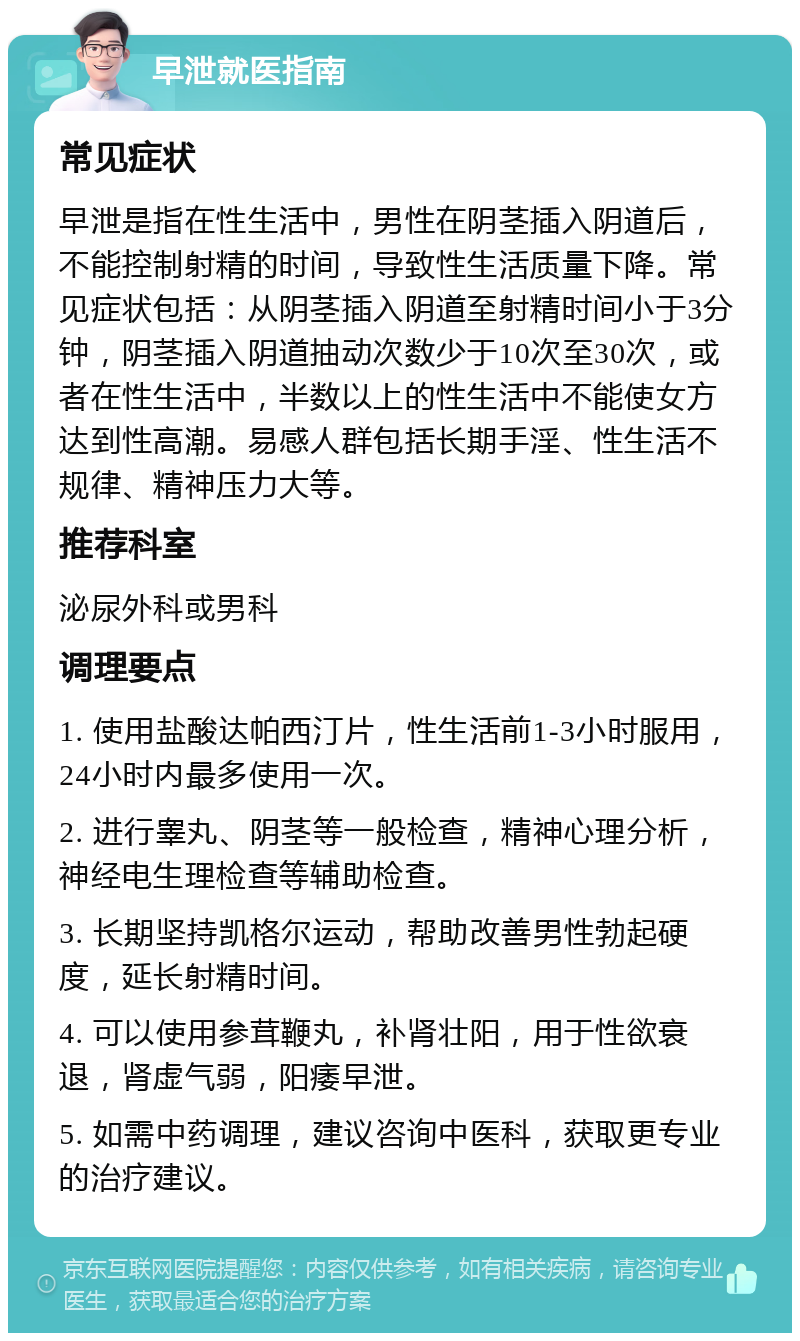 早泄就医指南 常见症状 早泄是指在性生活中，男性在阴茎插入阴道后，不能控制射精的时间，导致性生活质量下降。常见症状包括：从阴茎插入阴道至射精时间小于3分钟，阴茎插入阴道抽动次数少于10次至30次，或者在性生活中，半数以上的性生活中不能使女方达到性高潮。易感人群包括长期手淫、性生活不规律、精神压力大等。 推荐科室 泌尿外科或男科 调理要点 1. 使用盐酸达帕西汀片，性生活前1-3小时服用，24小时内最多使用一次。 2. 进行睾丸、阴茎等一般检查，精神心理分析，神经电生理检查等辅助检查。 3. 长期坚持凯格尔运动，帮助改善男性勃起硬度，延长射精时间。 4. 可以使用参茸鞭丸，补肾壮阳，用于性欲衰退，肾虚气弱，阳痿早泄。 5. 如需中药调理，建议咨询中医科，获取更专业的治疗建议。