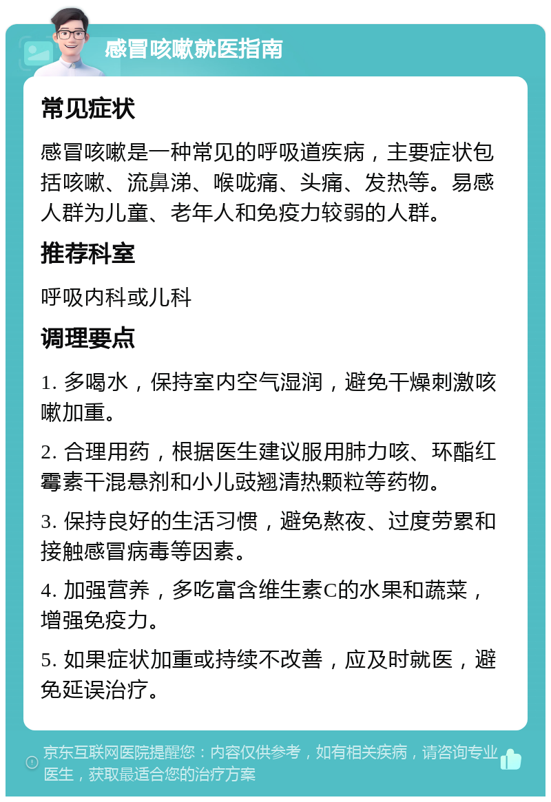 感冒咳嗽就医指南 常见症状 感冒咳嗽是一种常见的呼吸道疾病，主要症状包括咳嗽、流鼻涕、喉咙痛、头痛、发热等。易感人群为儿童、老年人和免疫力较弱的人群。 推荐科室 呼吸内科或儿科 调理要点 1. 多喝水，保持室内空气湿润，避免干燥刺激咳嗽加重。 2. 合理用药，根据医生建议服用肺力咳、环酯红霉素干混悬剂和小儿豉翘清热颗粒等药物。 3. 保持良好的生活习惯，避免熬夜、过度劳累和接触感冒病毒等因素。 4. 加强营养，多吃富含维生素C的水果和蔬菜，增强免疫力。 5. 如果症状加重或持续不改善，应及时就医，避免延误治疗。