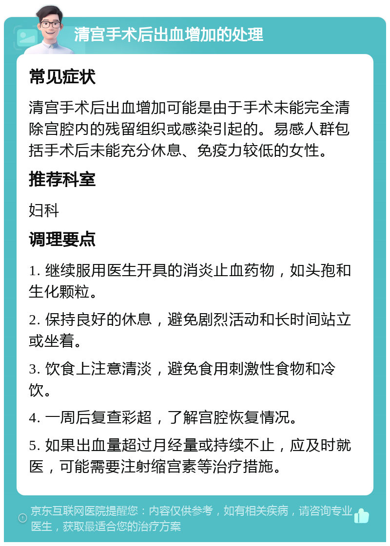 清宫手术后出血增加的处理 常见症状 清宫手术后出血增加可能是由于手术未能完全清除宫腔内的残留组织或感染引起的。易感人群包括手术后未能充分休息、免疫力较低的女性。 推荐科室 妇科 调理要点 1. 继续服用医生开具的消炎止血药物，如头孢和生化颗粒。 2. 保持良好的休息，避免剧烈活动和长时间站立或坐着。 3. 饮食上注意清淡，避免食用刺激性食物和冷饮。 4. 一周后复查彩超，了解宫腔恢复情况。 5. 如果出血量超过月经量或持续不止，应及时就医，可能需要注射缩宫素等治疗措施。