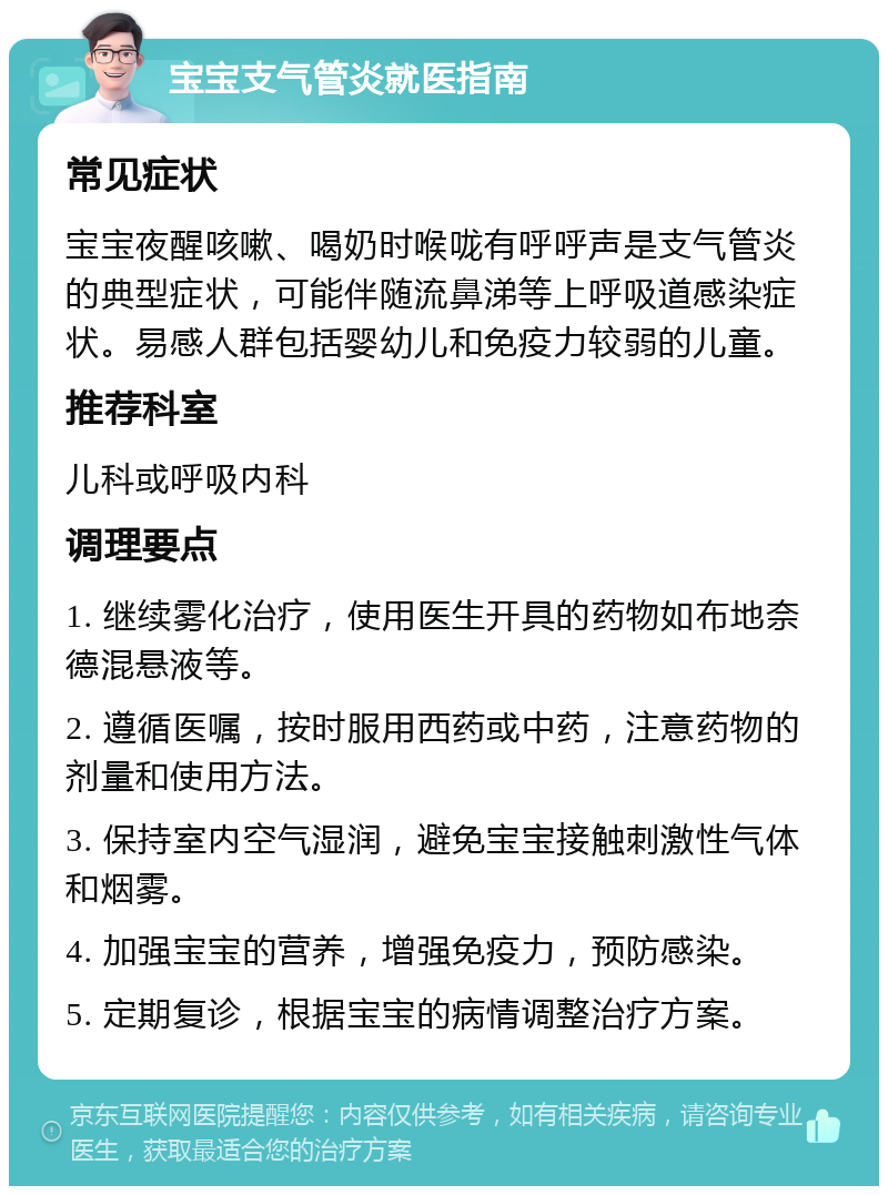 宝宝支气管炎就医指南 常见症状 宝宝夜醒咳嗽、喝奶时喉咙有呼呼声是支气管炎的典型症状，可能伴随流鼻涕等上呼吸道感染症状。易感人群包括婴幼儿和免疫力较弱的儿童。 推荐科室 儿科或呼吸内科 调理要点 1. 继续雾化治疗，使用医生开具的药物如布地奈德混悬液等。 2. 遵循医嘱，按时服用西药或中药，注意药物的剂量和使用方法。 3. 保持室内空气湿润，避免宝宝接触刺激性气体和烟雾。 4. 加强宝宝的营养，增强免疫力，预防感染。 5. 定期复诊，根据宝宝的病情调整治疗方案。