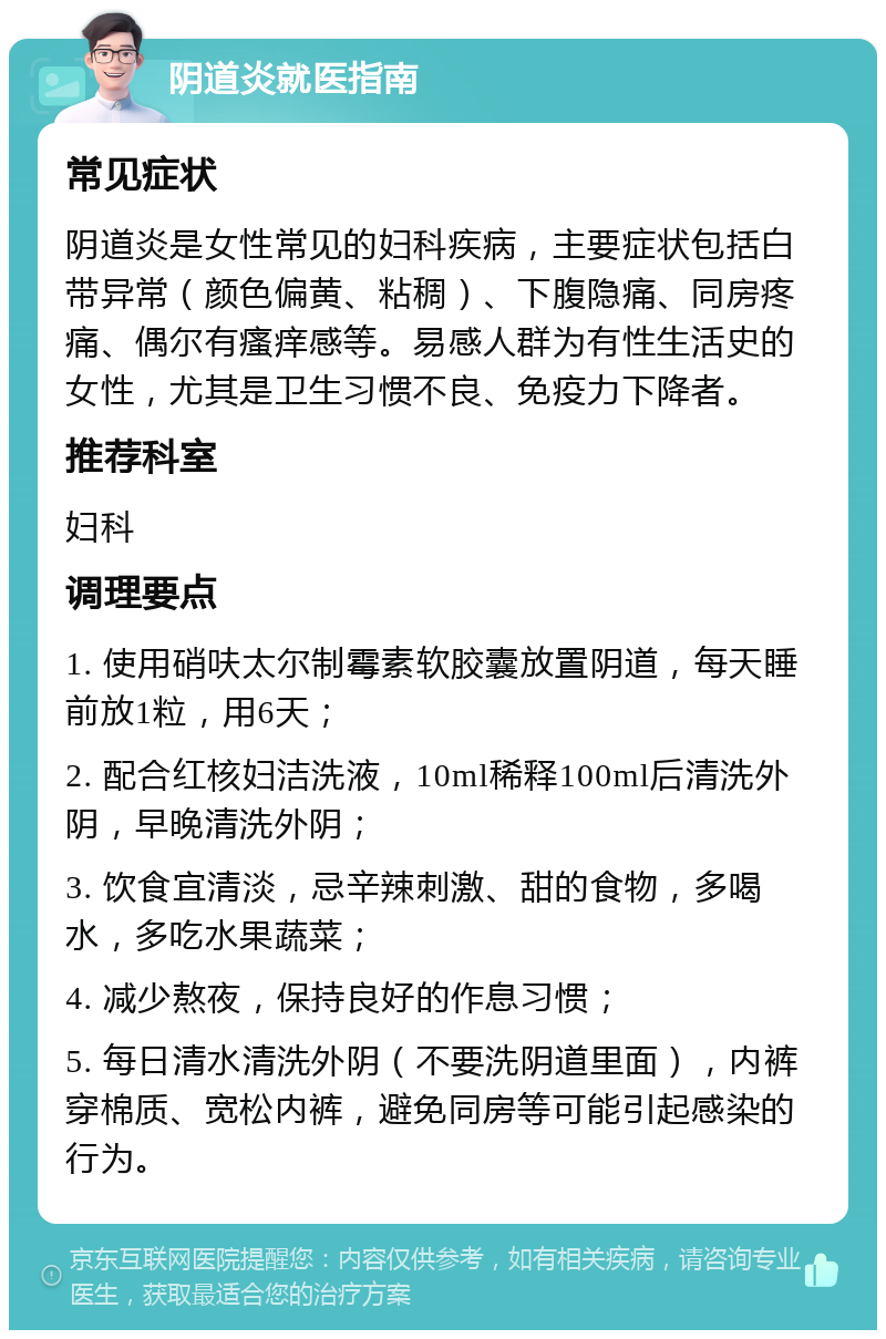 阴道炎就医指南 常见症状 阴道炎是女性常见的妇科疾病，主要症状包括白带异常（颜色偏黄、粘稠）、下腹隐痛、同房疼痛、偶尔有瘙痒感等。易感人群为有性生活史的女性，尤其是卫生习惯不良、免疫力下降者。 推荐科室 妇科 调理要点 1. 使用硝呋太尔制霉素软胶囊放置阴道，每天睡前放1粒，用6天； 2. 配合红核妇洁洗液，10ml稀释100ml后清洗外阴，早晚清洗外阴； 3. 饮食宜清淡，忌辛辣刺激、甜的食物，多喝水，多吃水果蔬菜； 4. 减少熬夜，保持良好的作息习惯； 5. 每日清水清洗外阴（不要洗阴道里面），内裤穿棉质、宽松内裤，避免同房等可能引起感染的行为。