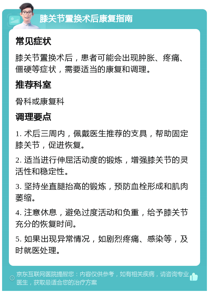 膝关节置换术后康复指南 常见症状 膝关节置换术后，患者可能会出现肿胀、疼痛、僵硬等症状，需要适当的康复和调理。 推荐科室 骨科或康复科 调理要点 1. 术后三周内，佩戴医生推荐的支具，帮助固定膝关节，促进恢复。 2. 适当进行伸屈活动度的锻炼，增强膝关节的灵活性和稳定性。 3. 坚持坐直腿抬高的锻炼，预防血栓形成和肌肉萎缩。 4. 注意休息，避免过度活动和负重，给予膝关节充分的恢复时间。 5. 如果出现异常情况，如剧烈疼痛、感染等，及时就医处理。