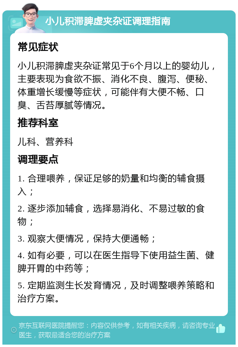 小儿积滞脾虚夹杂证调理指南 常见症状 小儿积滞脾虚夹杂证常见于6个月以上的婴幼儿，主要表现为食欲不振、消化不良、腹泻、便秘、体重增长缓慢等症状，可能伴有大便不畅、口臭、舌苔厚腻等情况。 推荐科室 儿科、营养科 调理要点 1. 合理喂养，保证足够的奶量和均衡的辅食摄入； 2. 逐步添加辅食，选择易消化、不易过敏的食物； 3. 观察大便情况，保持大便通畅； 4. 如有必要，可以在医生指导下使用益生菌、健脾开胃的中药等； 5. 定期监测生长发育情况，及时调整喂养策略和治疗方案。