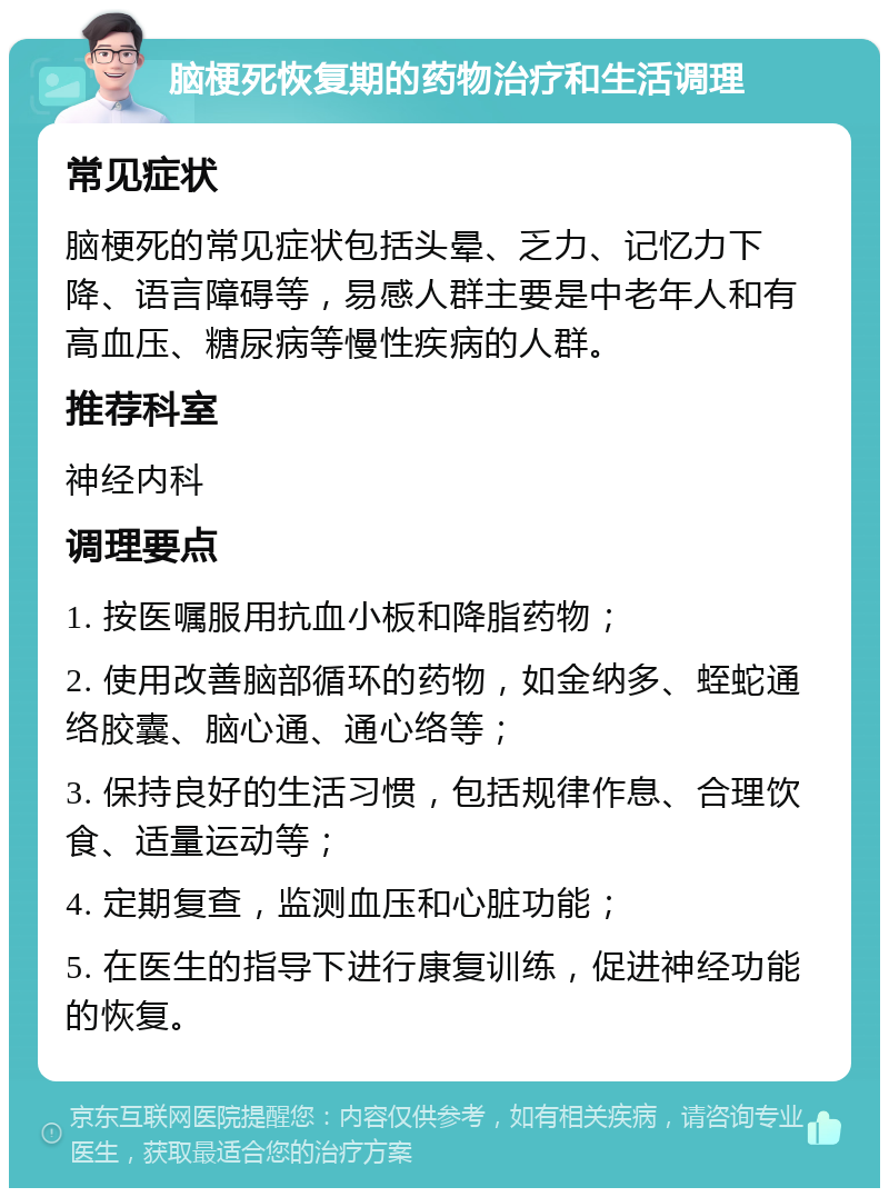 脑梗死恢复期的药物治疗和生活调理 常见症状 脑梗死的常见症状包括头晕、乏力、记忆力下降、语言障碍等，易感人群主要是中老年人和有高血压、糖尿病等慢性疾病的人群。 推荐科室 神经内科 调理要点 1. 按医嘱服用抗血小板和降脂药物； 2. 使用改善脑部循环的药物，如金纳多、蛭蛇通络胶囊、脑心通、通心络等； 3. 保持良好的生活习惯，包括规律作息、合理饮食、适量运动等； 4. 定期复查，监测血压和心脏功能； 5. 在医生的指导下进行康复训练，促进神经功能的恢复。