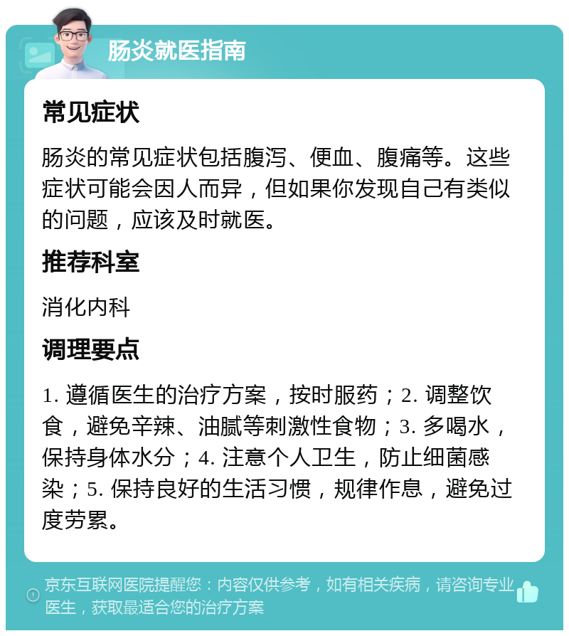 肠炎就医指南 常见症状 肠炎的常见症状包括腹泻、便血、腹痛等。这些症状可能会因人而异，但如果你发现自己有类似的问题，应该及时就医。 推荐科室 消化内科 调理要点 1. 遵循医生的治疗方案，按时服药；2. 调整饮食，避免辛辣、油腻等刺激性食物；3. 多喝水，保持身体水分；4. 注意个人卫生，防止细菌感染；5. 保持良好的生活习惯，规律作息，避免过度劳累。