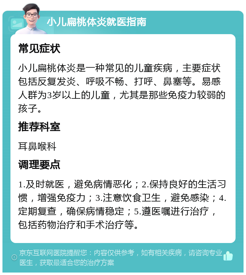 小儿扁桃体炎就医指南 常见症状 小儿扁桃体炎是一种常见的儿童疾病，主要症状包括反复发炎、呼吸不畅、打呼、鼻塞等。易感人群为3岁以上的儿童，尤其是那些免疫力较弱的孩子。 推荐科室 耳鼻喉科 调理要点 1.及时就医，避免病情恶化；2.保持良好的生活习惯，增强免疫力；3.注意饮食卫生，避免感染；4.定期复查，确保病情稳定；5.遵医嘱进行治疗，包括药物治疗和手术治疗等。