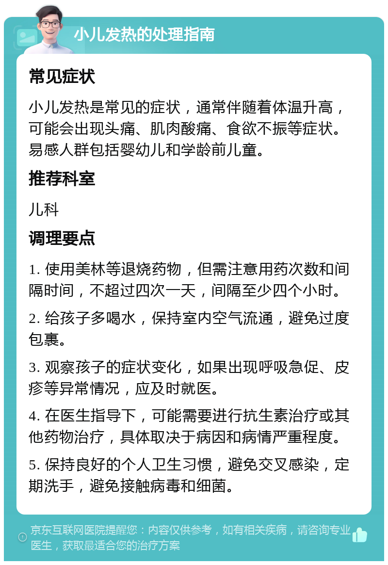 小儿发热的处理指南 常见症状 小儿发热是常见的症状，通常伴随着体温升高，可能会出现头痛、肌肉酸痛、食欲不振等症状。易感人群包括婴幼儿和学龄前儿童。 推荐科室 儿科 调理要点 1. 使用美林等退烧药物，但需注意用药次数和间隔时间，不超过四次一天，间隔至少四个小时。 2. 给孩子多喝水，保持室内空气流通，避免过度包裹。 3. 观察孩子的症状变化，如果出现呼吸急促、皮疹等异常情况，应及时就医。 4. 在医生指导下，可能需要进行抗生素治疗或其他药物治疗，具体取决于病因和病情严重程度。 5. 保持良好的个人卫生习惯，避免交叉感染，定期洗手，避免接触病毒和细菌。