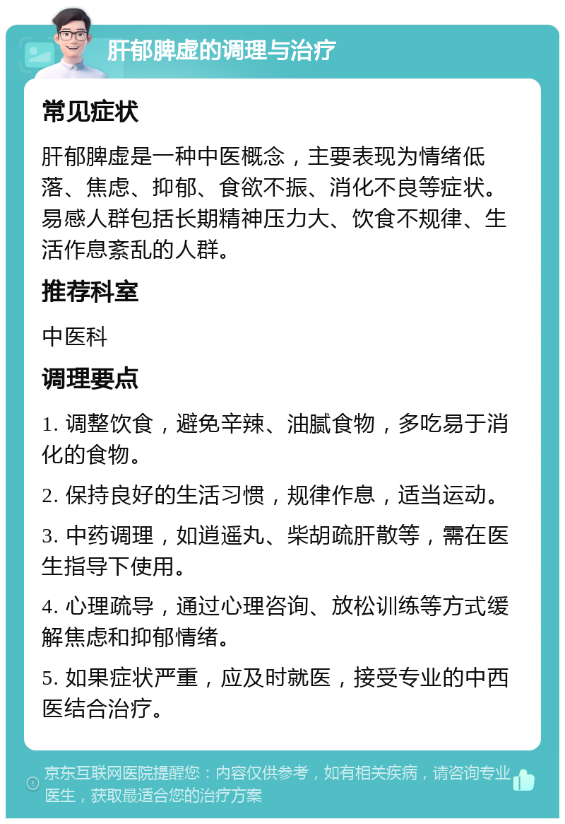 肝郁脾虚的调理与治疗 常见症状 肝郁脾虚是一种中医概念，主要表现为情绪低落、焦虑、抑郁、食欲不振、消化不良等症状。易感人群包括长期精神压力大、饮食不规律、生活作息紊乱的人群。 推荐科室 中医科 调理要点 1. 调整饮食，避免辛辣、油腻食物，多吃易于消化的食物。 2. 保持良好的生活习惯，规律作息，适当运动。 3. 中药调理，如逍遥丸、柴胡疏肝散等，需在医生指导下使用。 4. 心理疏导，通过心理咨询、放松训练等方式缓解焦虑和抑郁情绪。 5. 如果症状严重，应及时就医，接受专业的中西医结合治疗。