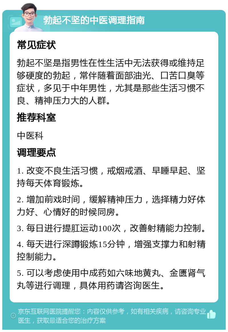 勃起不坚的中医调理指南 常见症状 勃起不坚是指男性在性生活中无法获得或维持足够硬度的勃起，常伴随着面部油光、口苦口臭等症状，多见于中年男性，尤其是那些生活习惯不良、精神压力大的人群。 推荐科室 中医科 调理要点 1. 改变不良生活习惯，戒烟戒酒、早睡早起、坚持每天体育锻炼。 2. 增加前戏时间，缓解精神压力，选择精力好体力好、心情好的时候同房。 3. 每日进行提肛运动100次，改善射精能力控制。 4. 每天进行深蹲锻炼15分钟，增强支撑力和射精控制能力。 5. 可以考虑使用中成药如六味地黄丸、金匮肾气丸等进行调理，具体用药请咨询医生。