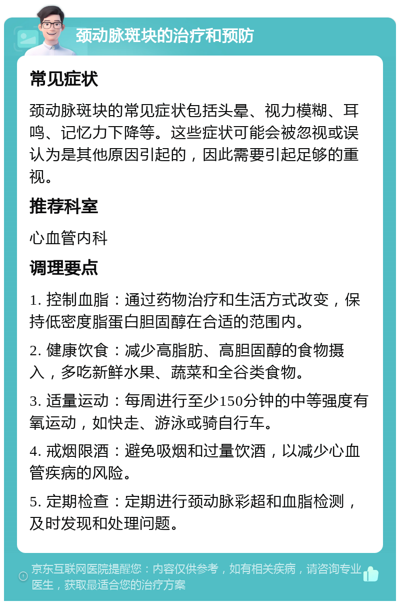 颈动脉斑块的治疗和预防 常见症状 颈动脉斑块的常见症状包括头晕、视力模糊、耳鸣、记忆力下降等。这些症状可能会被忽视或误认为是其他原因引起的，因此需要引起足够的重视。 推荐科室 心血管内科 调理要点 1. 控制血脂：通过药物治疗和生活方式改变，保持低密度脂蛋白胆固醇在合适的范围内。 2. 健康饮食：减少高脂肪、高胆固醇的食物摄入，多吃新鲜水果、蔬菜和全谷类食物。 3. 适量运动：每周进行至少150分钟的中等强度有氧运动，如快走、游泳或骑自行车。 4. 戒烟限酒：避免吸烟和过量饮酒，以减少心血管疾病的风险。 5. 定期检查：定期进行颈动脉彩超和血脂检测，及时发现和处理问题。