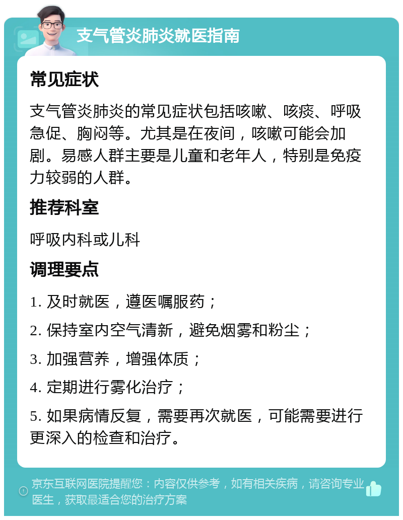 支气管炎肺炎就医指南 常见症状 支气管炎肺炎的常见症状包括咳嗽、咳痰、呼吸急促、胸闷等。尤其是在夜间，咳嗽可能会加剧。易感人群主要是儿童和老年人，特别是免疫力较弱的人群。 推荐科室 呼吸内科或儿科 调理要点 1. 及时就医，遵医嘱服药； 2. 保持室内空气清新，避免烟雾和粉尘； 3. 加强营养，增强体质； 4. 定期进行雾化治疗； 5. 如果病情反复，需要再次就医，可能需要进行更深入的检查和治疗。