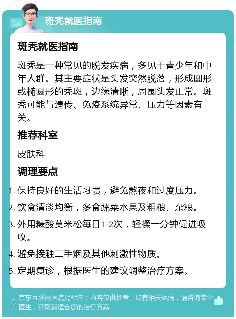 斑秃就医指南 斑秃就医指南 斑秃是一种常见的脱发疾病，多见于青少年和中年人群。其主要症状是头发突然脱落，形成圆形或椭圆形的秃斑，边缘清晰，周围头发正常。斑秃可能与遗传、免疫系统异常、压力等因素有关。 推荐科室 皮肤科 调理要点 保持良好的生活习惯，避免熬夜和过度压力。 饮食清淡均衡，多食蔬菜水果及粗粮、杂粮。 外用糠酸莫米松每日1-2次，轻揉一分钟促进吸收。 避免接触二手烟及其他刺激性物质。 定期复诊，根据医生的建议调整治疗方案。