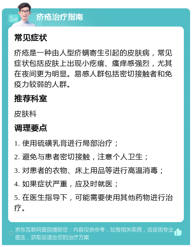 疥疮治疗指南 常见症状 疥疮是一种由人型疥螨寄生引起的皮肤病，常见症状包括皮肤上出现小疙瘩、瘙痒感强烈，尤其在夜间更为明显。易感人群包括密切接触者和免疫力较弱的人群。 推荐科室 皮肤科 调理要点 1. 使用硫磺乳膏进行局部治疗； 2. 避免与患者密切接触，注意个人卫生； 3. 对患者的衣物、床上用品等进行高温消毒； 4. 如果症状严重，应及时就医； 5. 在医生指导下，可能需要使用其他药物进行治疗。