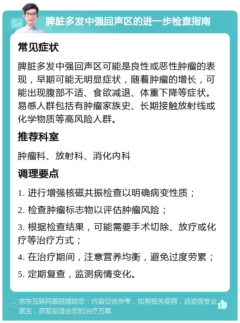 脾脏多发中强回声区的进一步检查指南 常见症状 脾脏多发中强回声区可能是良性或恶性肿瘤的表现，早期可能无明显症状，随着肿瘤的增长，可能出现腹部不适、食欲减退、体重下降等症状。易感人群包括有肿瘤家族史、长期接触放射线或化学物质等高风险人群。 推荐科室 肿瘤科、放射科、消化内科 调理要点 1. 进行增强核磁共振检查以明确病变性质； 2. 检查肿瘤标志物以评估肿瘤风险； 3. 根据检查结果，可能需要手术切除、放疗或化疗等治疗方式； 4. 在治疗期间，注意营养均衡，避免过度劳累； 5. 定期复查，监测病情变化。