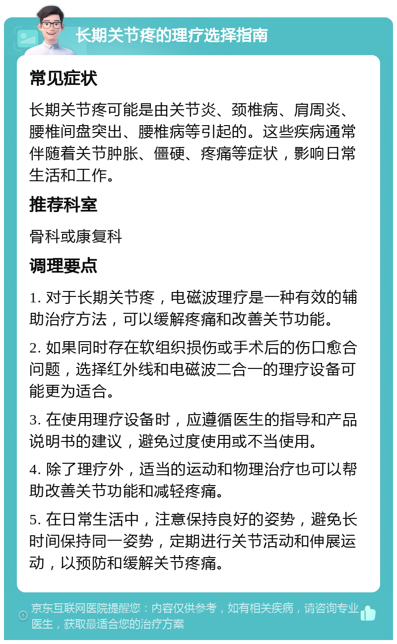 长期关节疼的理疗选择指南 常见症状 长期关节疼可能是由关节炎、颈椎病、肩周炎、腰椎间盘突出、腰椎病等引起的。这些疾病通常伴随着关节肿胀、僵硬、疼痛等症状，影响日常生活和工作。 推荐科室 骨科或康复科 调理要点 1. 对于长期关节疼，电磁波理疗是一种有效的辅助治疗方法，可以缓解疼痛和改善关节功能。 2. 如果同时存在软组织损伤或手术后的伤口愈合问题，选择红外线和电磁波二合一的理疗设备可能更为适合。 3. 在使用理疗设备时，应遵循医生的指导和产品说明书的建议，避免过度使用或不当使用。 4. 除了理疗外，适当的运动和物理治疗也可以帮助改善关节功能和减轻疼痛。 5. 在日常生活中，注意保持良好的姿势，避免长时间保持同一姿势，定期进行关节活动和伸展运动，以预防和缓解关节疼痛。